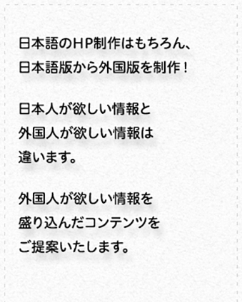 ホームページ制作／現在ある日本語版ホームページを外国語版にします。日本人が欲しい情報と外国人が欲しい情報は異なるため、外国人向けに最適なコンテンツの提案も行います。