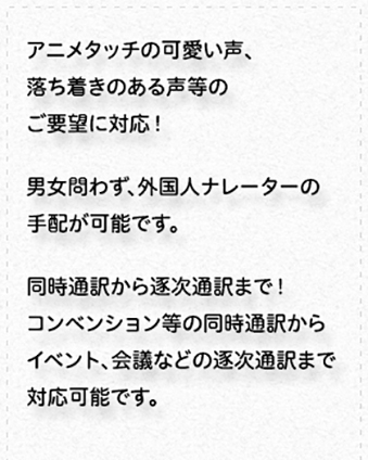 ナレーション・通訳／ナレーション：男女問わず、ナレーターの手配が可能です。また、映像と合わせた編集のみならず、音声のみ録音納品も可能です。通訳：コンベンション等の同時通訳から会議などの逐次通訳まで幅広く対応いたします。